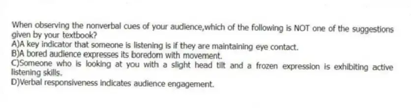 When observing the nonverbal cues of your audience,which of the following is NOT one of the suggestions given by your textbook?
A)A key indicator that someone is listening is if they are maintaining eye contact.
B)A bored audience expresses its boredom with movement.
C)Someone who is looking at you with a slight head tilt and a frozen expression is exhibiting active listening skills.
D)Verbal responsiveness indicates audience engagement.