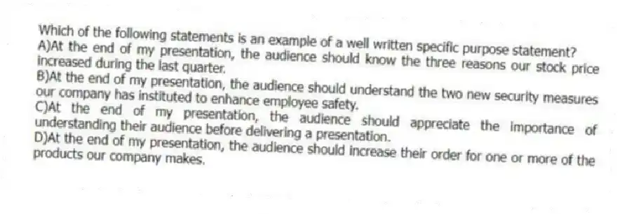 Which of the following statements is an example of a well written specific purpose statement?
A)At the end of my presentation, the audience should know the three reasons our stock price increased during the last quarter.
B)At the end of my presentation, the audience should understand the two new security measures our company has instituted to enhance employee safety.
C)At the end of my presentation, the audience should appreciate the importance of understanding their audience before delivering a presentation.
D)At the end of my presentation, the audience should increase their order for one or more of the products our company makes.