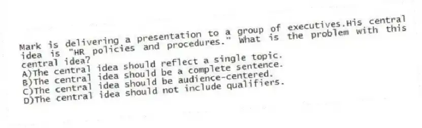 Mark is delivering a presentation to a group of executives.His central idea is "HR policies and procedures." What is the problem with this central idea?
A)The central idea should reflect a single topic.
B)The central idea should be a complete sentence.
C)The central idea should be audience-centered.
D)The central idea should not include qualifiers.
