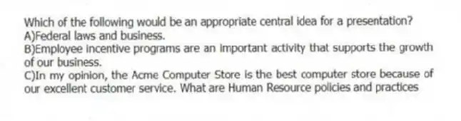 Which of the following would be an appropriate central idea for a presentation?
A)Federal laws and business.
B)Employee incentive programs are an important activity that supports the growth of our business.
C)In my opinion, the Acme Computer Store is the best computer store because of our excellent customer service. What are Human Resource policies and practices
