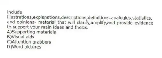 include illustrations,explanations,descriptions,definitions,analogies,statistics, and opinions- material that will clarify,amplify,and provide evidence to support your main ideas and thesis.
A)Supporting materials
B)Visual aids
C)Attention grabbers
D)Word pictures