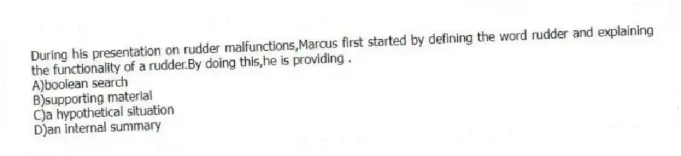 During his presentation on rudder malfunctions,Marcus first started by defining the word rudder and explaining the functionality of a rudder.By doing this,he is providing .
A)boolean search
B)supporting material
C)a hypothetical situation
D)an internal summary