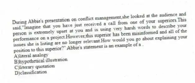 During Abbie's presentation on conflict management,she looked at the audience and said,"Imagine that you have just received a call from one of your superiors.This person is extremely upset at you and is using very harsh words to describe your performance on a project.However,this superior has been misinformed and all of the issues she is listing are no longer relevant.How would you go about explaining your position to this superior?" Abbie's statement is an example of a .
A)literal analogy
B)hypothetical illustration
C)literary quotation
D)classification