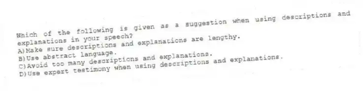 Which of the following is given as a suggestion when using descriptions and explanations in your speech?
A)Make sure descriptions and explanations are lengthy.
B)Use abstract language.
C)Avoid too many descriptions and explanations.
D)Use expert testimony when using descriptions and explanations.