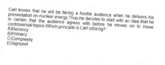 Carl knows that he will be facing a hostile audience when he delivers his presentation on nuclear energy.Thus,he decides to start with an idea that he is certain that the audience agrees with before he moves on to move controversial topics.Which principle is Carl utilizing?
A)Recency
B)Primacy
C)Complexity
D)Signpost