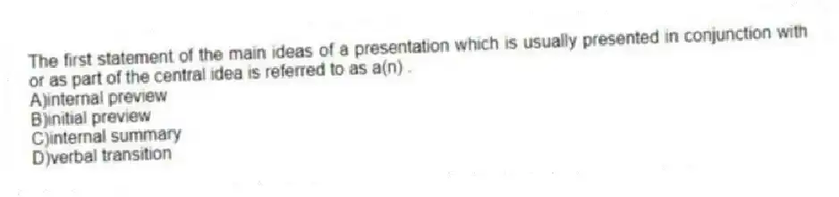 The first statement of the main ideas of a presentation which is usually presented in conjunction with or as part of the central idea is referred to as a(n) .
A)internal preview
B)initial preview
C)internal summary
D)verbal transition