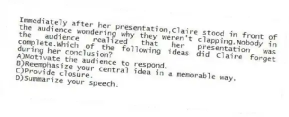 Immediately after her presentation,Claire stood in front of the audience wondering why they weren't clapping.Nobody in the audience realized that her presentation was complete.Which of the following ideas did Claire forget during her conclusion?
A)Motivate the audience to respond.
B)Reemphasize your central idea in a memorable way.
C)Provide closure.
D)Summarize your speech.