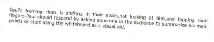 Paul's training class is shifting in their seats,not looking at him,and tapping their fingers.Paul should respond by asking someone in the audience to summarize his main points or start using the whiteboard as a visual aid.