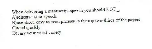 When delivering a manuscript speech you should NOT _.
A)rehearse your speech
B)use short, easy-to-scan phrases in the top two-thirds of the papers
C)read quickly
D)vary your vocal variety