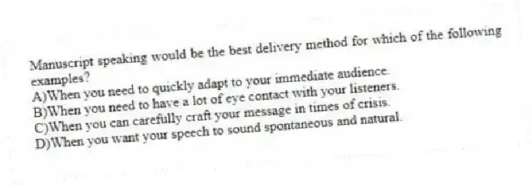 Manuscript speaking would be the best delivery method for which of the following examples?
A)When you need to quickly adapt to your immediate audience.
B)When you need to have a lot of eye contact with your listeners.
C)When you can carefully craft your message in times of crisis.
D)When you want your speech to sound spontaneous and natural.