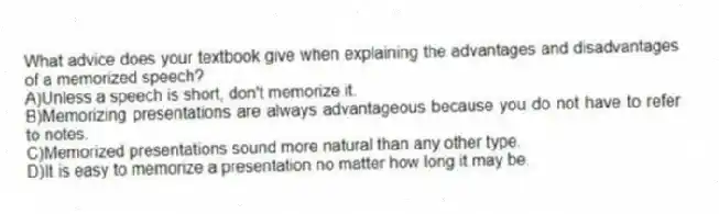 What advice does your textbook give when explaining the advantages and disadvantages of a memorized speech?
A)Unless a speech is short, don't memorize it.
B)Memorizing presentations are always advantageous because you do not have to refer to notes.
C)Memorized presentations sound more natural than any other type.
D)It is easy to memorize a presentation no matter how long it may be.