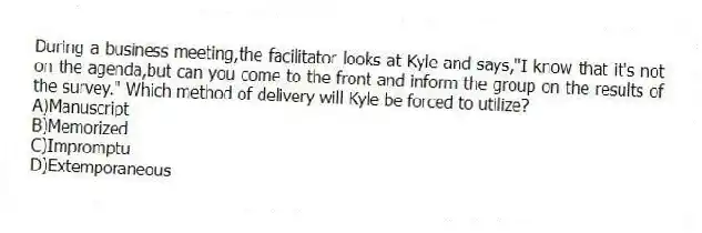 During a business meeting,the facilitator looks at Kyle and says,"I know that it's not on the agenda,but can you come to the front and inform the group on the results of the survey." Which method of delivery will Kyle be forced to utilize?
A)Manuscript
B)Memorized
C)Impromptu
D)Extemporaneous