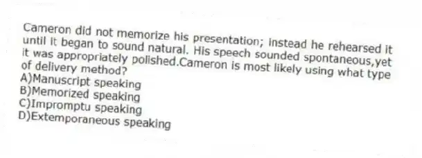 Cameron did not memorize his presentation; instead he rehearsed it until it began to sound natural. His speech sounded spontaneous,yet it was appropriately polished.Cameron is most likely using what type of delivery method?
A)Manuscript speaking
B)Memorized speaking
C)Impromptu speaking
D)Extemporaneous speaking
