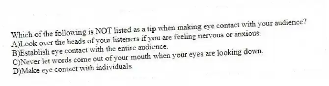 Which of the following is NOT listed as a tip when making eye contact with your audience?
A)Look over the heads of your listeners if you are feeling nervous or anxious.
B)Establish eye contact with the entire audience.
C)Never let words come out of your mouth when your eyes are looking down.
D)Make eye contact with individuals.