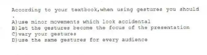 According to your textbook,when using gestures you should .
A)use minor movements which look accidental
B)let the gestures become the focus of the presentation
C)vary your gestures
D)use the same gestures for every audience