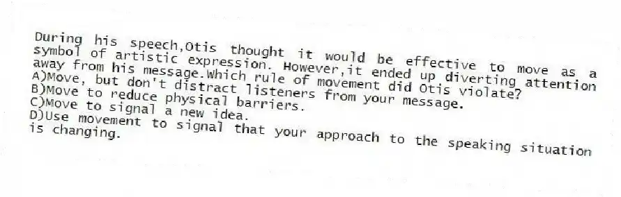 During his speech,Otis thought it would be effective to move as a symbol of artistic expression. However,it ended up diverting attention away from his message.Which rule of movement did Otis violate?
A)Move, but don't distract listeners from your message.
B)Move to reduce physical barriers.
C)Move to signal a new idea.
D)Use movement to signal that your approach to the speaking situation is changing.