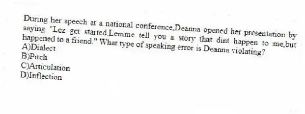 During her speech at a national conference,Deanna opened her presentation by saying "Lez get started.Lemme tell you a story that dint happen to me,but happened to a friend." What type of speaking error is Deanna violating?
A)Dialect
B)Pitch
C)Articulation
D)Inflection