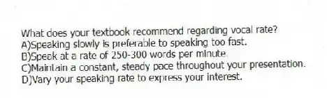 What does your textbook recommend regarding vocal rate?
A)Speaking slowly is preferable to speaking too fast.
B)Speak at a rate of 250-300 words per minute.
C)Maintain a constant, steady pace throughout your presentation.
D)Vary your speaking rate to express your interest.