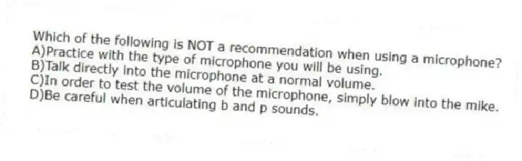 Which of the following is NOT a recommendation when using a microphone?
A)Practice with the type of microphone you will be using.
B)Talk directly into the microphone at a normal volume.
C)In order to test the volume of the microphone, simply blow into the mike.
D)Be careful when articulating b and p sounds.