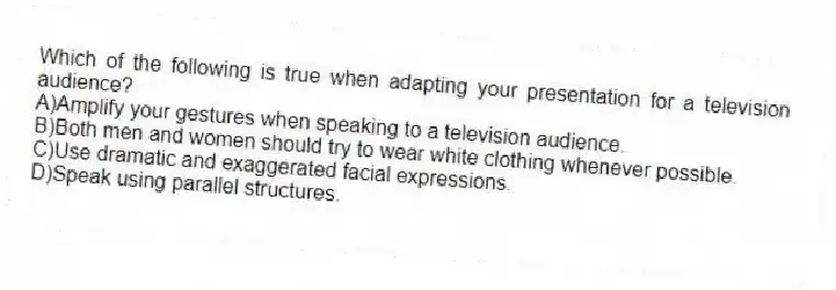 Which of the following is true when adapting your presentation for a television audience?
A)Amplify your gestures when speaking to a television audience.
B)Both men and women should try to wear white clothing whenever possible.
C)Use dramatic and exaggerated facial expressions.
D)Speak using parallel structures.