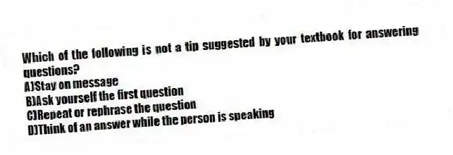Which of the following is not a tip suggested by your textbook for answering questions?
A)Stay on message
B)Ask yourself the first question
C)Repeat or rephrase the question
D)Think of an answer while the person is speaking