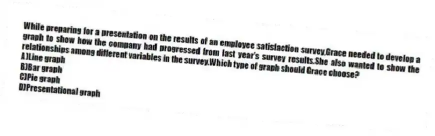 While preparing for a presentation on the results of an employee satisfaction survey,Grace needed to develop a graph to show how the company had progressed from last year's survey results.She also wanted to show the relationships among different variables in the survey.Which type of graph should Grace choose?
A)Line graph
B)Bar graph
C)Pie graph
D)Presentational graph