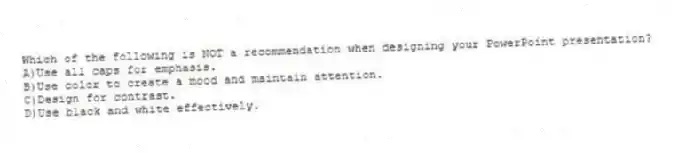Which of the following is NOT a recommendation when designing your PowerPoint presentation?
A)Use all caps for emphasis.
B)Use color to create a mood and maintain attention.
C)Design for contrast.
D)Use black and white effectively.