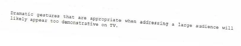 Dramatic gestures that are appropriate when addressing a large audience will likely appear too demonstrative on TV.