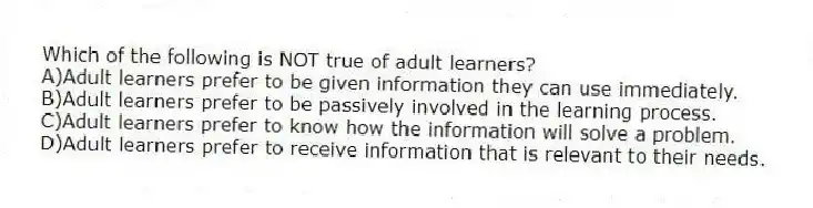 Which of the following is NOT true of adult learners?
A)Adult learners prefer to be given information they can use immediately.
B)Adult learners prefer to be passively involved in the learning process.
C)Adult learners prefer to know how the information will solve a problem.
D)Adult learners prefer to receive information that is relevant to their needs.