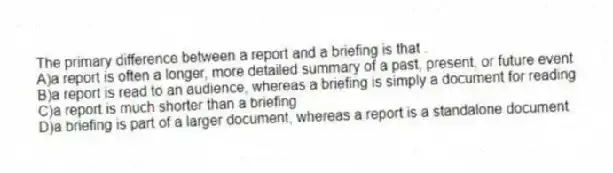 The primary difference between a report and a briefing is that .
A)a report is often a longer, more detailed summary of a past, present, or future event
B)a report is read to an audience, whereas a briefing is simply a document for reading
C)a report is much shorter than a briefing
D)a briefing is part of a larger document, whereas a report is a standalone document