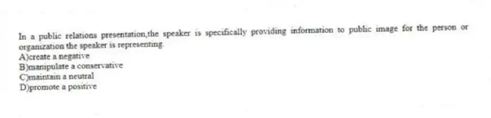 In a public relations presentation,the speaker is specifically providing information to public image for the person or organization the speaker is representing.
A)create a negative
B)manipulate a conservative
C)maintain a neutral
D)promote a positive