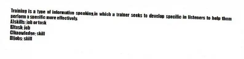 Training is a type of informative speaking,in which a trainer seeks to develop specific in listeners to help them perform a specific more effectively.
A)skills; job or task
B)task; job
C)knowledge; skill
D)jobs; skill