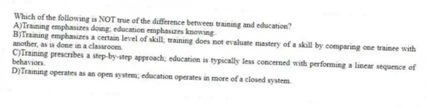 Which of the following is NOT true of the difference between training and education?
A)Training emphasizes doing; education emphasizes knowing.
B)Training emphasizes a certain level of skill; training does not evaluate mastery of a skill by comparing one trainee with another, as is done in a classroom.
C)Training prescribes a step-by-step approach; education is typically less concerned with performing a linear sequence of behaviors.
D)Training operates as an open system; education operates in more of a closed system.