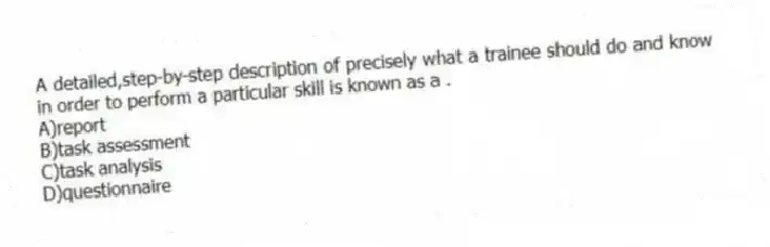 A detailed,step-by-step description of precisely what a trainee should do and know in order to perform a particular skill is known as a .
A)report
B)task assessment
C)task analysis
D)questionnaire