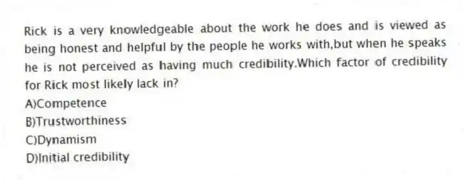 Rick is a very knowledgeable about the work he does and is viewed as being honest and helpful by the people he works with,but when he speaks he is not perceived as having much credibility.Which factor of credibility for Rick most likely lack in?
A)Competence
B)Trustworthiness
C)Dynamism
D)Initial credibility