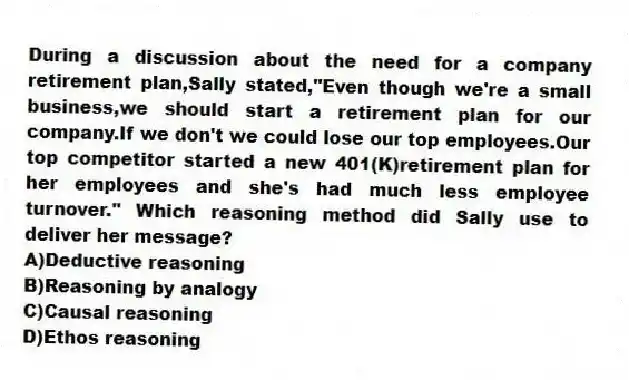 During a discussion about the need for a company retirement plan,Sally stated,"Even though we're a small business,we should start a retirement plan for our company.If we don't we could lose our top employees.Our top competitor started a new 401(K)retirement plan for her employees and she's had much less employee turnover." Which reasoning method did Sally use to deliver her message?
A)Deductive reasoning
B)Reasoning by analogy
C)Causal reasoning
D)Ethos reasoning