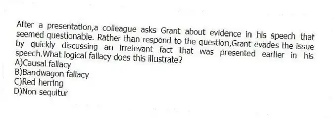 After a presentation,a colleague asks Grant about evidence in his speech that seemed questionable. Rather than respond to the question,Grant evades the issue by quickly discussing an irrelevant fact that was presented earlier in his speech.What logical fallacy does this illustrate?
A)Causal fallacy
B)Bandwagon fallacy
C)Red herring
D)Non sequitur