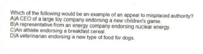 Which of the following would be an example of an appeal to misplaced authority?
A)A CEO of a large toy company endorsing a new children's game.
B)A representative from an energy company endorsing nuclear energy.
C)An athlete endorsing a breakfast cereal.
D)A veterinarian endorsing a new type of food for dogs.