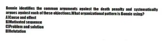 Bonnie identifies the common arguments against the death penalty and systematically argues against each of these objections.What organizational pattern is Bonnie using?
A)Cause and effect
B)Motivated sequence
C)Problem and solution
D)Refutation