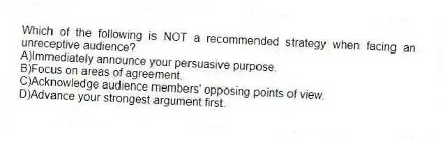Which of the following is NOT a recommended strategy when facing an unreceptive audience?
A)Immediately announce your persuasive purpose.
B)Focus on areas of agreement.
C)Acknowledge audience members' opposing points of view.
D)Advance your strongest argument first.