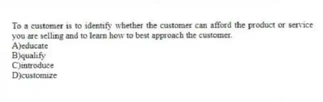 To a customer is to identify whether the customer can afford the product or service you are selling and to learn how to best approach the customer.
A)educate
B)qualify
C)introduce
D)customize