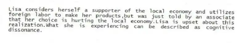 Lisa considers herself a supporter of the local economy and utilizes foreign labor to make her products,but was just told by an associate that her choice is hurting the local economy.Lisa is upset about this realization.What she is experiencing can be described as cognitive dissonance.