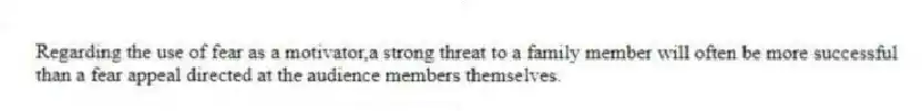 Regarding the use of fear as a motivator,a strong threat to a family member will often be more successful than a fear appeal directed at the audience members themselves.