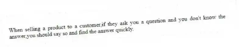 When selling a product to a customer,if they ask you a question and you don't know the answer,you should say so and find the answer quickly.