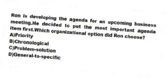 Ron is developing the agenda for an upcoming business meeting.He decided to put the most important agenda item first.Which organizational option did Ron choose?
A)Priority
B)Chronological
C)Problem-solution
D)General-to-specific