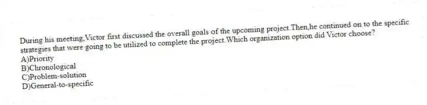 During his meeting,Victor first discussed the overall goals of the upcoming project.Then,he continued on to the specific strategies that were going to be utilized to complete the project.Which organization option did Victor choose?
A)Priority
B)Chronological
C)Problem-solution
D)General-to-specific