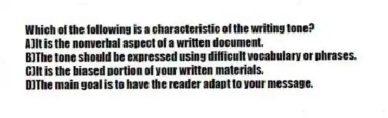 Which of the following is a characteristic of the writing tone?
A)It is the nonverbal aspect of a written document.
B)The tone should be expressed using difficult vocabulary or phrases.
C)It is the biased portion of your written materials.
D)The main goal is to have the reader adapt to your message.