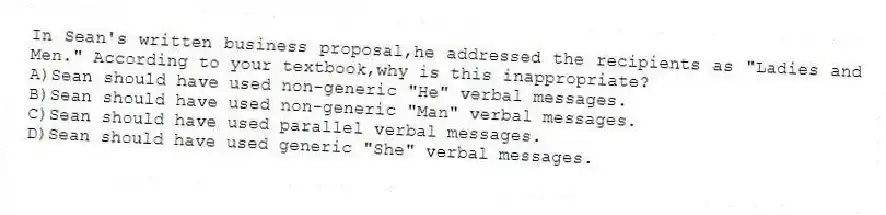In Sean's written business proposal,he addressed the recipients as "Ladies and Men." According to your textbook,why is this inappropriate?
A)Sean should have used non-generic "He" verbal messages.
B)Sean should have used non-generic "Man" verbal messages.
C)Sean should have used parallel verbal messages.
D)Sean should have used generic "She" verbal messages.