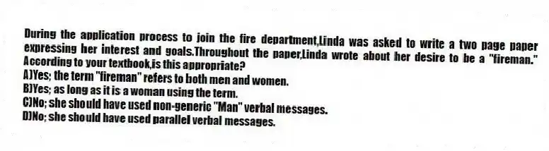 During the application process to join the fire department,Linda was asked to write a two page paper expressing her interest and goals.Throughout the paper,Linda wrote about her desire to be a "fireman." According to your textbook,is this appropriate?
A)Yes; the term "fireman" refers to both men and women.
B)Yes; as long as it is a woman using the term.
C)No; she should have used non-generic "Man" verbal messages.
D)No; she should have used parallel verbal messages.
