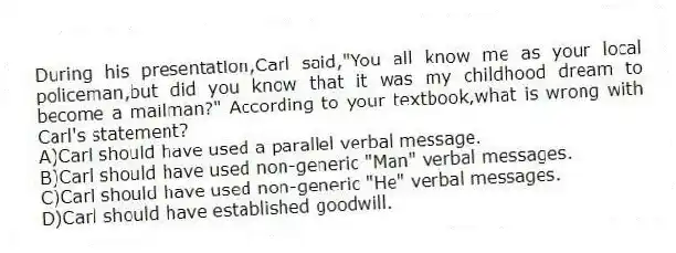 During his presentation,Carl said,"You all know me as your local policeman,but did you know that it was my childhood dream to become a mailman?" According to your textbook,what is wrong with Carl's statement?
A)Carl should have used a parallel verbal message.
B)Carl should have used non-generic "Man" verbal messages.
C)Carl should have used non-generic "He" verbal messages.
D)Carl should have established goodwill.